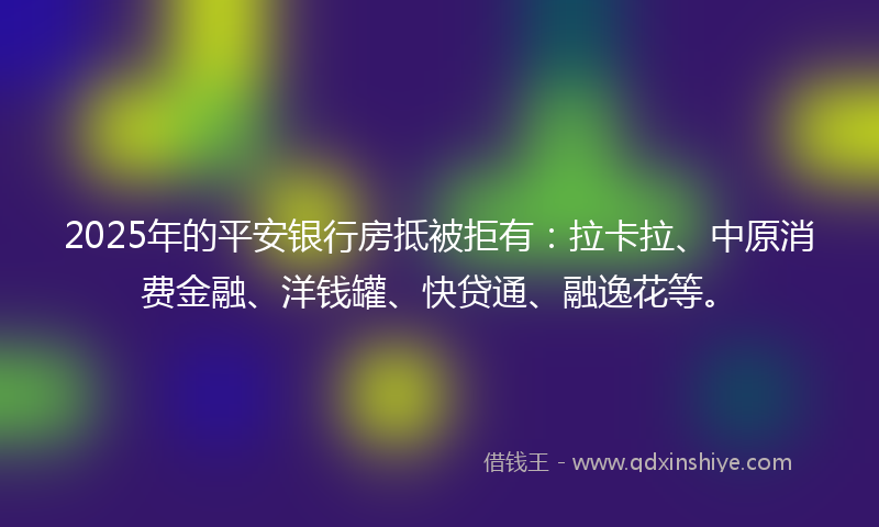 2025年的平安银行房抵被拒有：拉卡拉、中原消费金融、洋钱罐、快贷通、融逸花等。