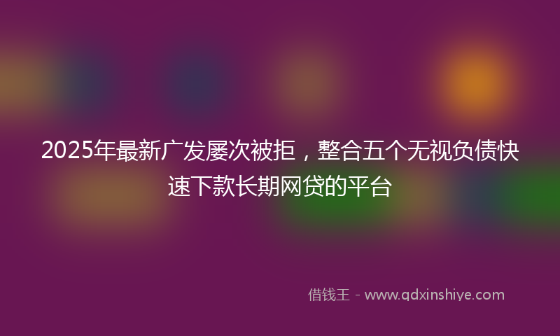 2025年最新广发屡次被拒，整合五个无视负债快速下款长期网贷的平台