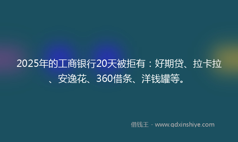 2025年的工商银行20天被拒有：好期贷、拉卡拉、安逸花、360借条、洋钱罐等。