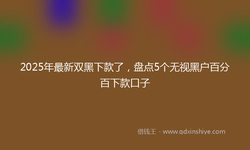 2025年最新双黑下款了，盘点5个无视黑户百分百下款口子