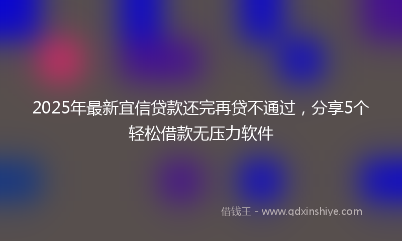 2025年最新宜信贷款还完再贷不通过，分享5个轻松借款无压力软件