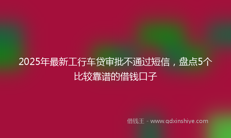 2025年最新工行车贷审批不通过短信，盘点5个比较靠谱的借钱口子