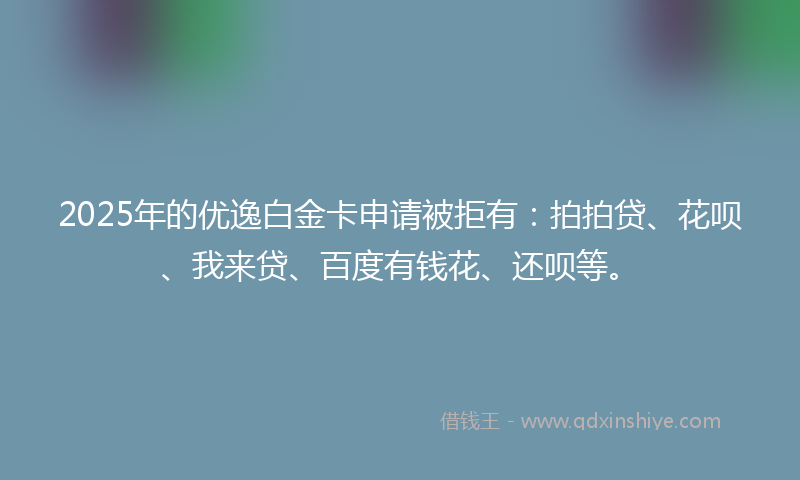2025年的优逸白金卡申请被拒有：拍拍贷、花呗、我来贷、百度有钱花、还呗等。