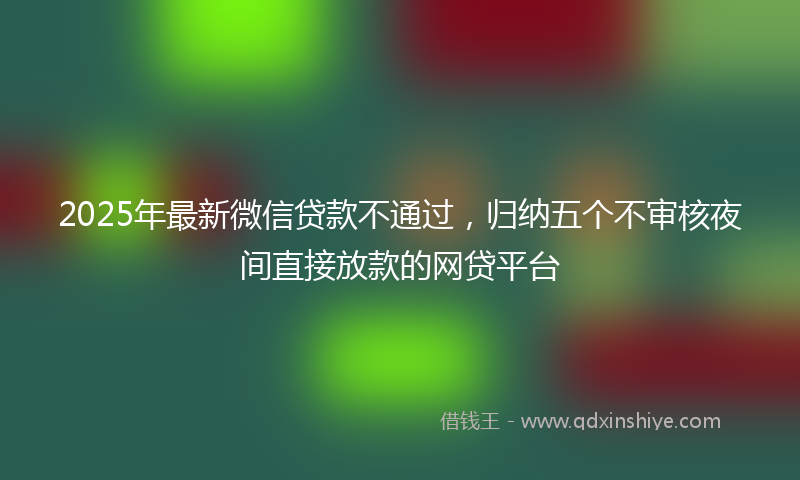 2025年最新微信贷款不通过，归纳五个不审核夜间直接放款的网贷平台