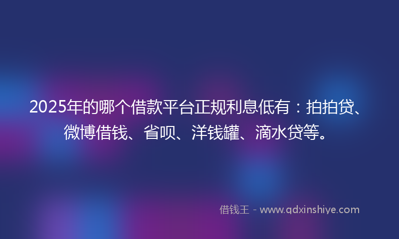 2025年的哪个借款平台正规利息低有：拍拍贷、微博借钱、省呗、洋钱罐、滴水贷等。