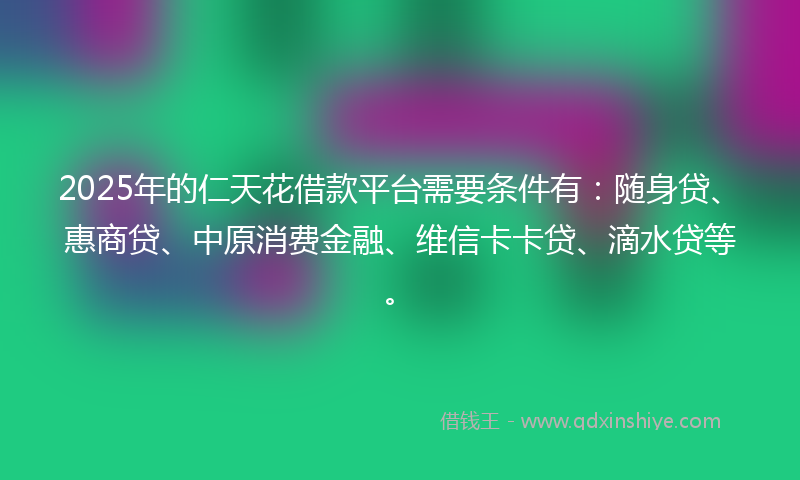 2025年的仁天花借款平台需要条件有：随身贷、惠商贷、中原消费金融、维信卡卡贷、滴水贷等。