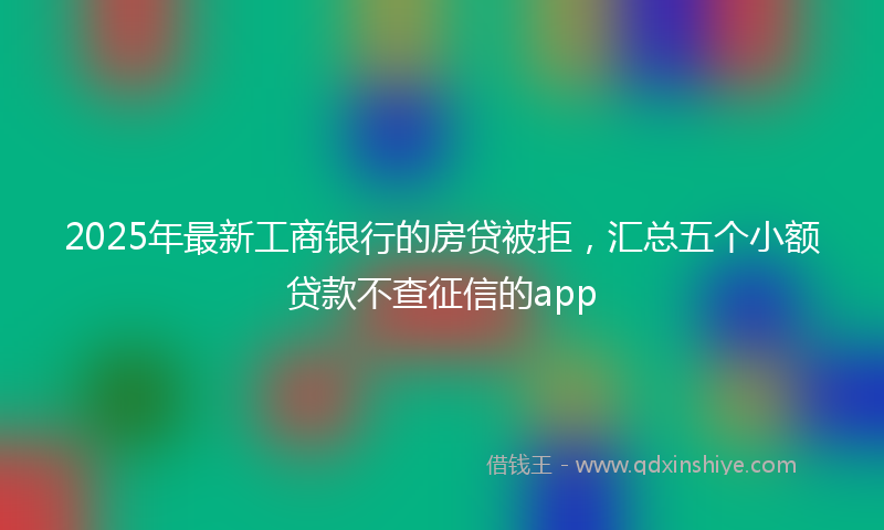 2025年最新工商银行的房贷被拒，汇总五个小额贷款不查征信的app