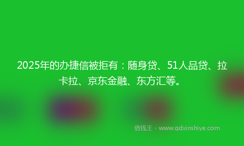 2025年的办捷信被拒有：随身贷、51人品贷、拉卡拉、京东金融、东方汇等。