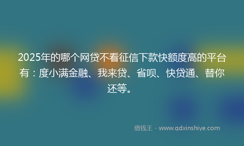 2025年的哪个网贷不看征信下款快额度高的平台有：度小满金融、我来贷、省呗、快贷通、替你还等。