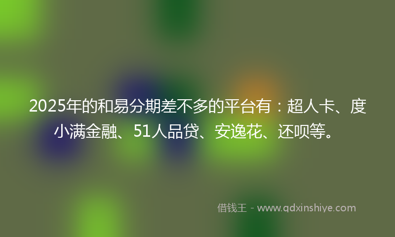 2025年的和易分期差不多的平台有：超人卡、度小满金融、51人品贷、安逸花、还呗等。