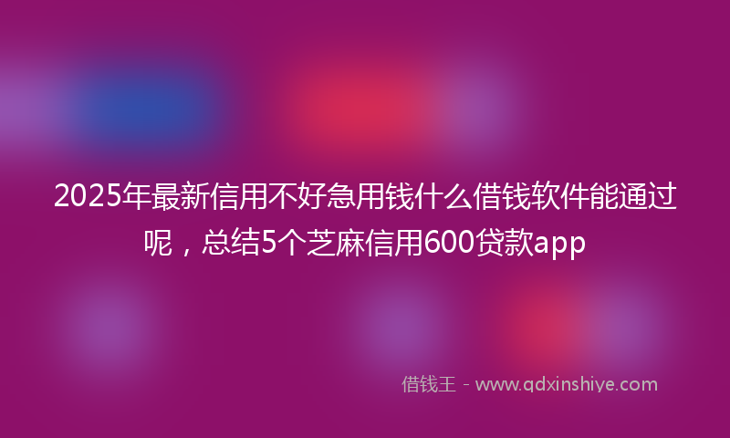 2025年最新信用不好急用钱什么借钱软件能通过呢，总结5个芝麻信用600贷款app
