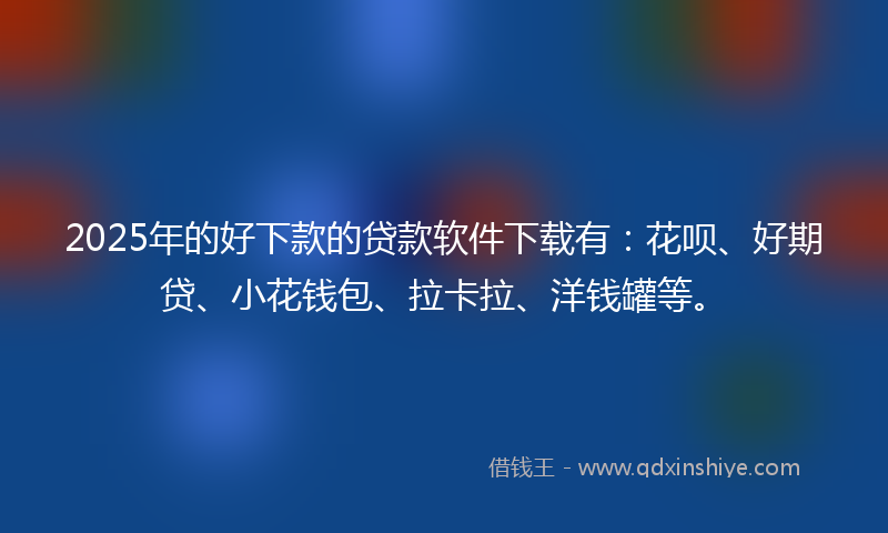 2025年的好下款的贷款软件下载有：花呗、好期贷、小花钱包、拉卡拉、洋钱罐等。