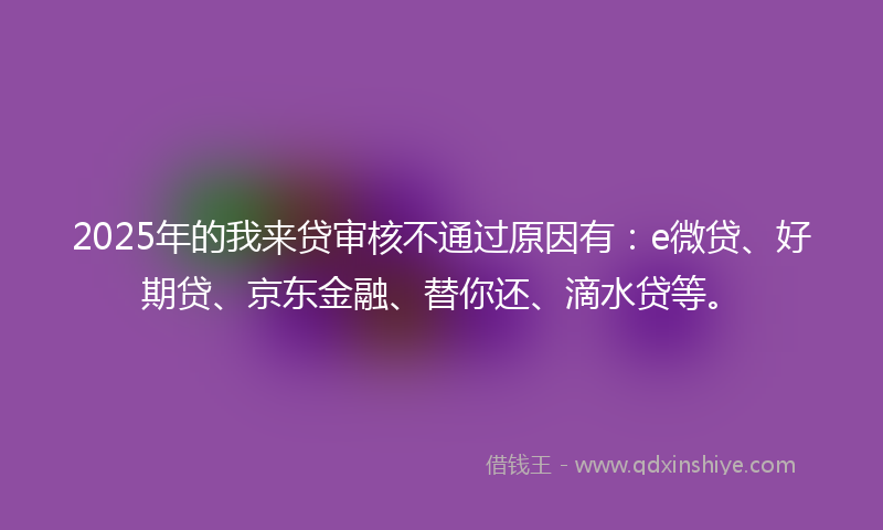 2025年的我来贷审核不通过原因有：e微贷、好期贷、京东金融、替你还、滴水贷等。