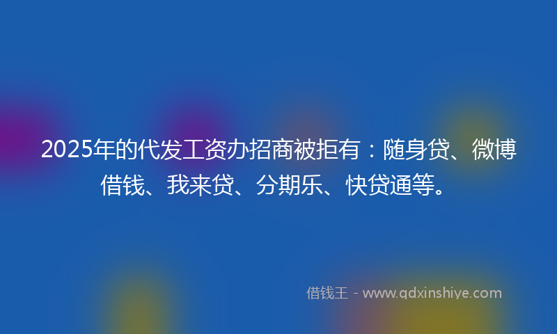 2025年的代发工资办招商被拒有：随身贷、微博借钱、我来贷、分期乐、快贷通等。