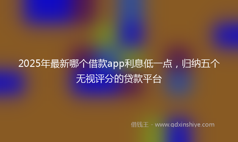 2025年最新哪个借款app利息低一点，归纳五个无视评分的贷款平台