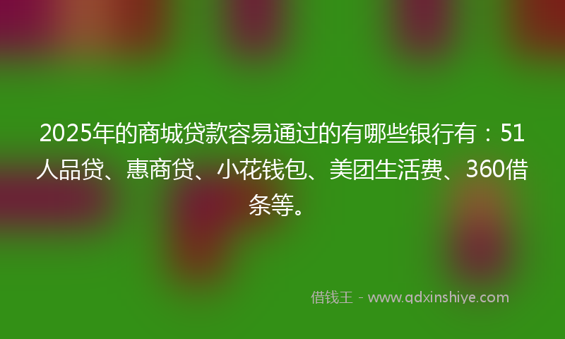 2025年的商城贷款容易通过的有哪些银行有：51人品贷、惠商贷、小花钱包、美团生活费、360借条等。