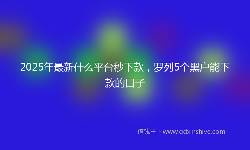 2025年最新什么平台秒下款，罗列5个黑户能下款的口子