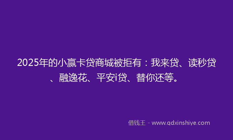 2025年的小赢卡贷商城被拒有：我来贷、读秒贷、融逸花、平安i贷、替你还等。