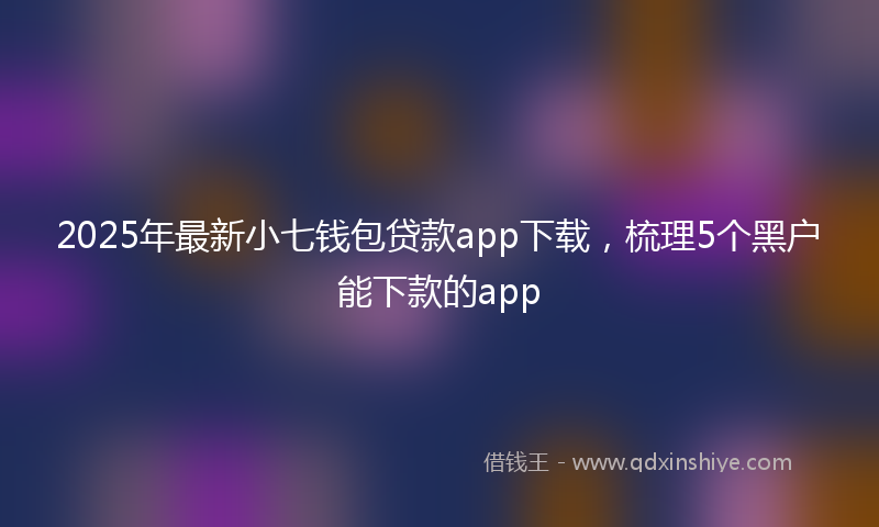 2025年最新小七钱包贷款app下载，梳理5个黑户能下款的app