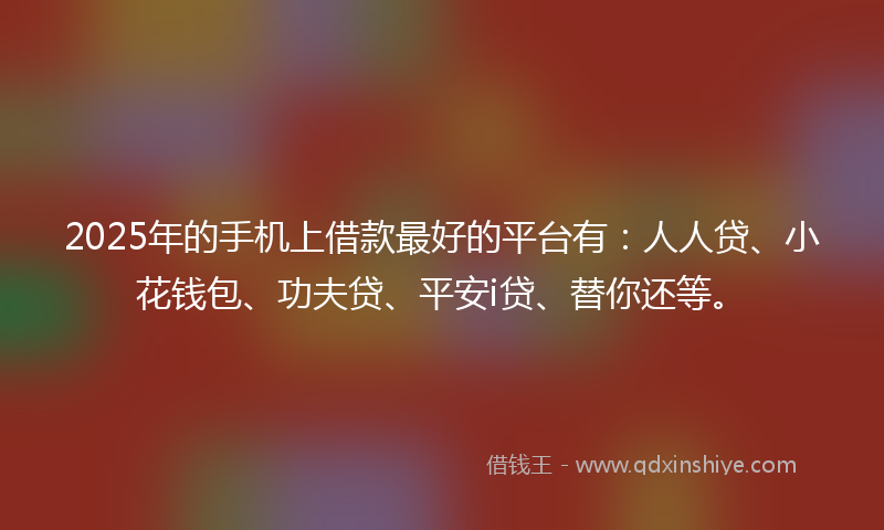 2025年的手机上借款最好的平台有：人人贷、小花钱包、功夫贷、平安i贷、替你还等。