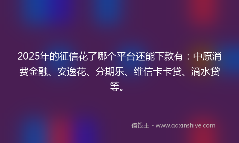 2025年的征信花了哪个平台还能下款有：中原消费金融、安逸花、分期乐、维信卡卡贷、滴水贷等。