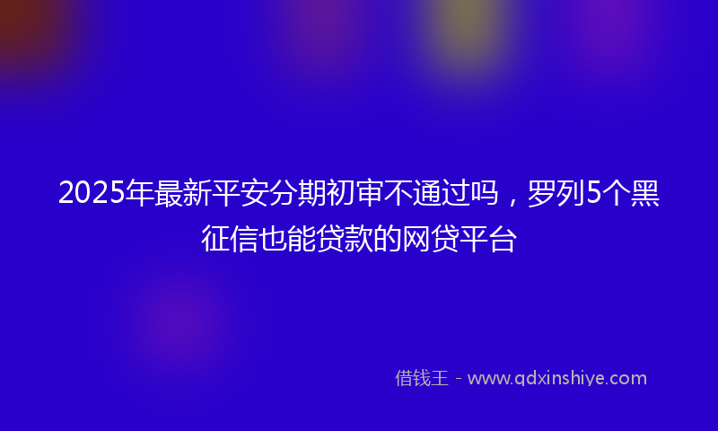 2025年最新平安分期初审不通过吗，罗列5个黑征信也能贷款的网贷平台