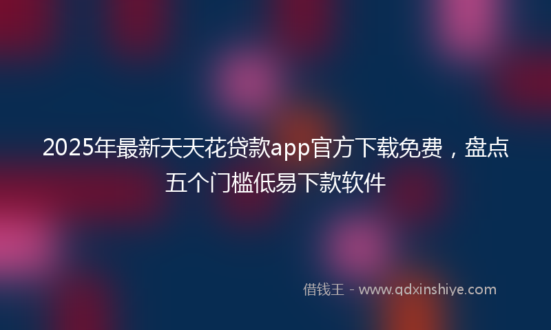 2025年最新天天花贷款app官方下载免费，盘点五个门槛低易下款软件
