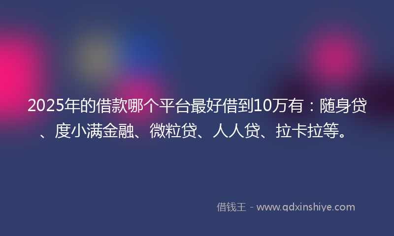 2025年的借款哪个平台最好借到10万有：随身贷、度小满金融、微粒贷、人人贷、拉卡拉等。
