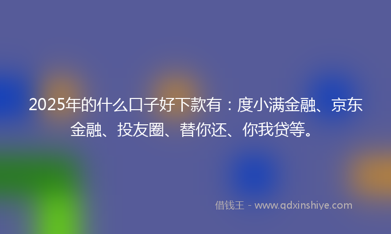 2025年的什么口子好下款有：度小满金融、京东金融、投友圈、替你还、你我贷等。