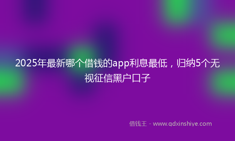 2025年最新哪个借钱的app利息最低，归纳5个无视征信黑户口子