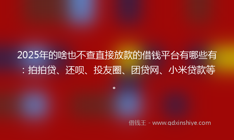 2025年的啥也不查直接放款的借钱平台有哪些有：拍拍贷、还呗、投友圈、团贷网、小米贷款等。