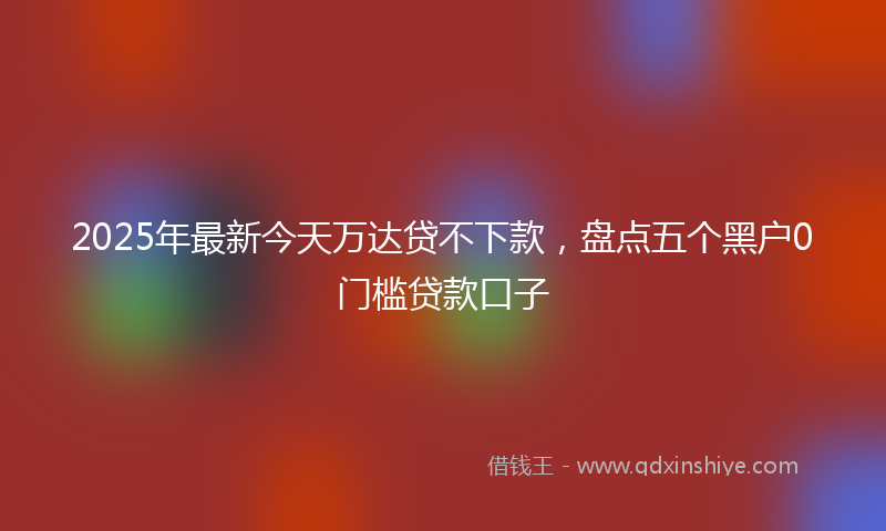 2025年最新今天万达贷不下款，盘点五个黑户0门槛贷款口子