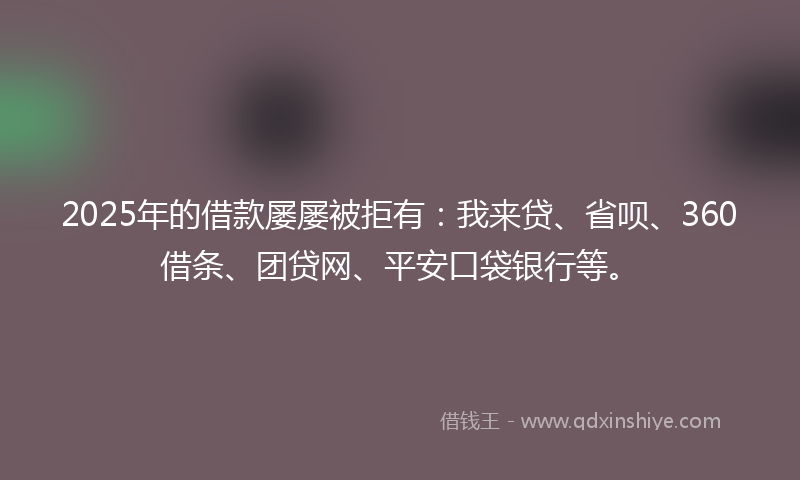 2025年的借款屡屡被拒有：我来贷、省呗、360借条、团贷网、平安口袋银行等。