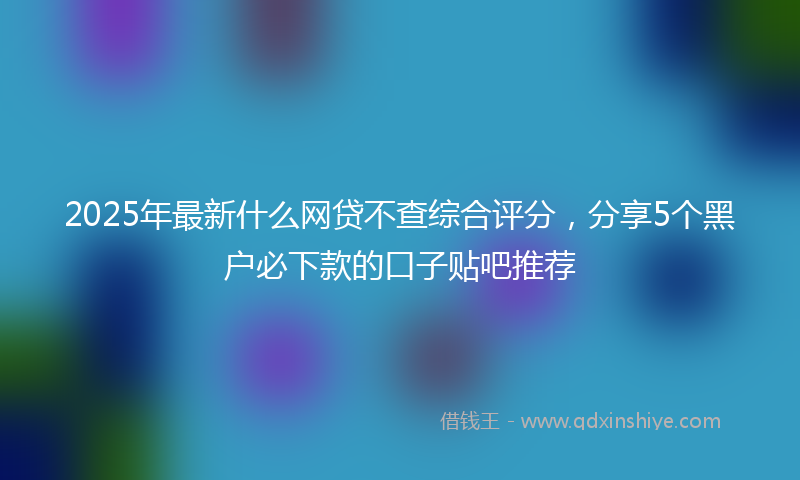 2025年最新什么网贷不查综合评分，分享5个黑户必下款的口子贴吧推荐