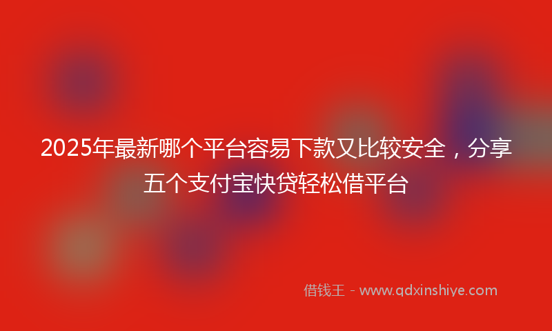 2025年最新哪个平台容易下款又比较安全，分享五个支付宝快贷轻松借平台