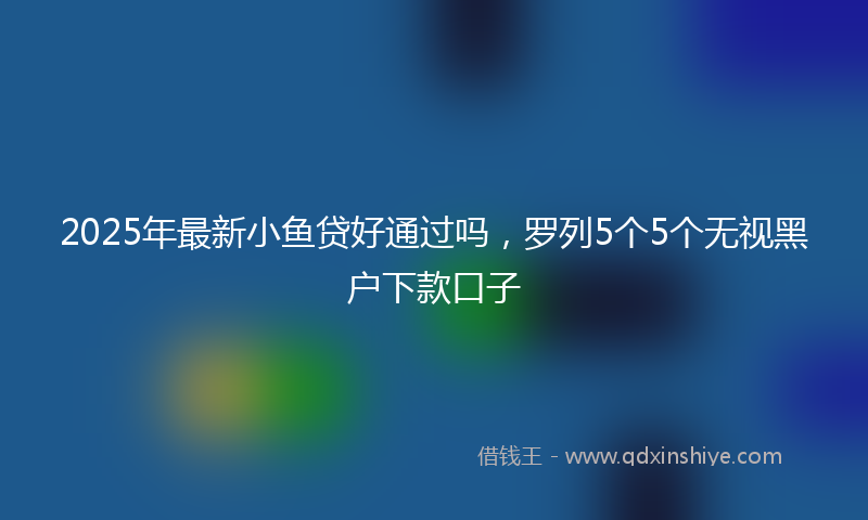 2025年最新小鱼贷好通过吗，罗列5个5个无视黑户下款口子