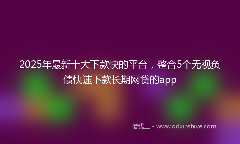 2025年最新十大下款快的平台，整合5个无视负债快速下款长期网贷的app
