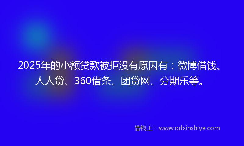2025年的小额贷款被拒没有原因有：微博借钱、人人贷、360借条、团贷网、分期乐等。