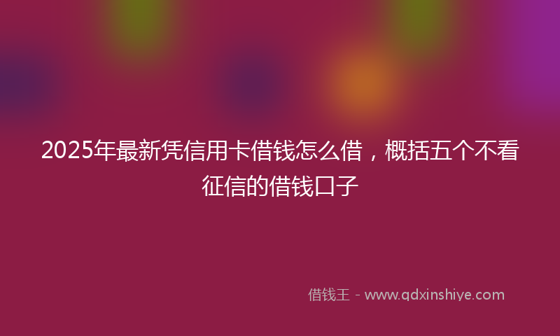 2025年最新凭信用卡借钱怎么借，概括五个不看征信的借钱口子