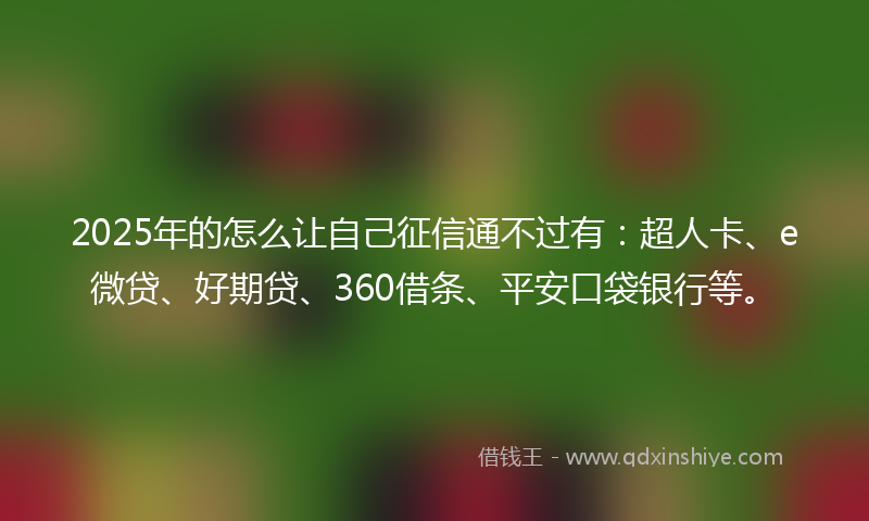 2025年的怎么让自己征信通不过有：超人卡、e微贷、好期贷、360借条、平安口袋银行等。