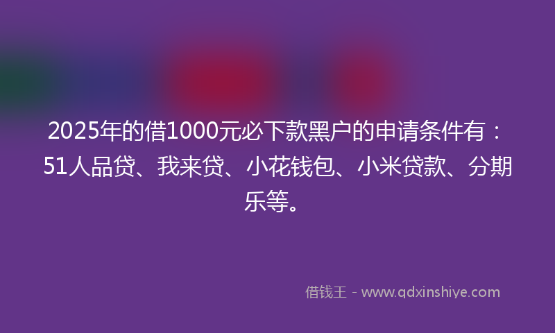 2025年的借1000元必下款黑户的申请条件有：51人品贷、我来贷、小花钱包、小米贷款、分期乐等。