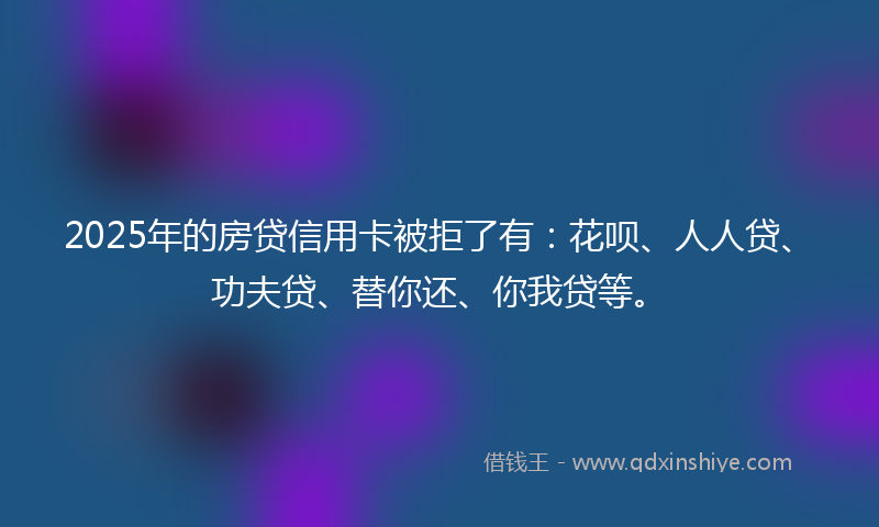 2025年的房贷信用卡被拒了有：花呗、人人贷、功夫贷、替你还、你我贷等。