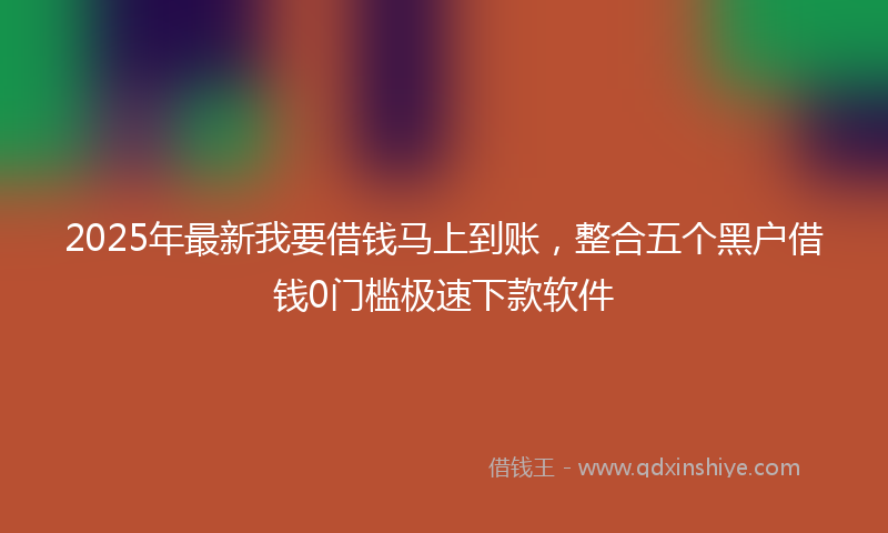 2025年最新我要借钱马上到账，整合五个黑户借钱0门槛极速下款软件