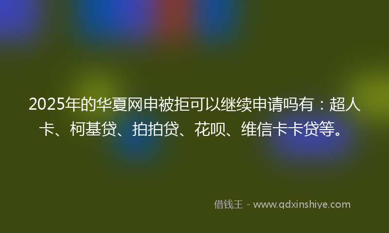 2025年的华夏网申被拒可以继续申请吗有：超人卡、柯基贷、拍拍贷、花呗、维信卡卡贷等。