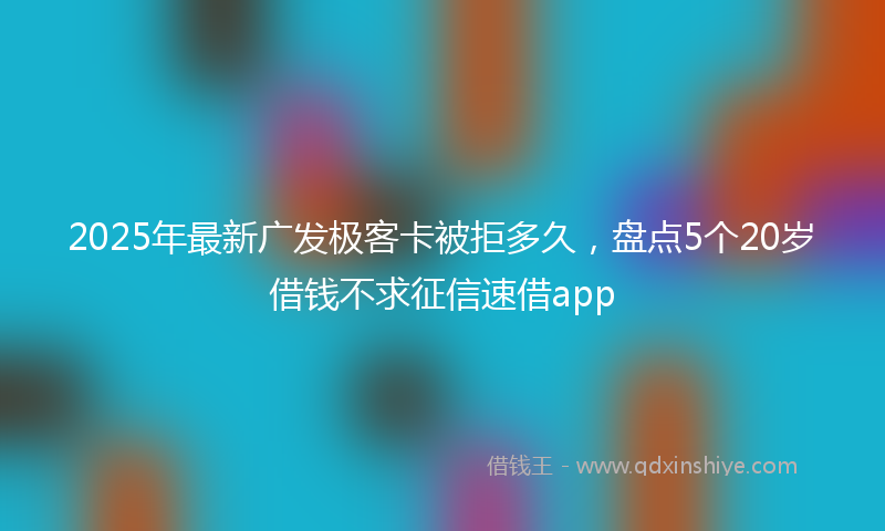 2025年最新广发极客卡被拒多久，盘点5个20岁借钱不求征信速借app