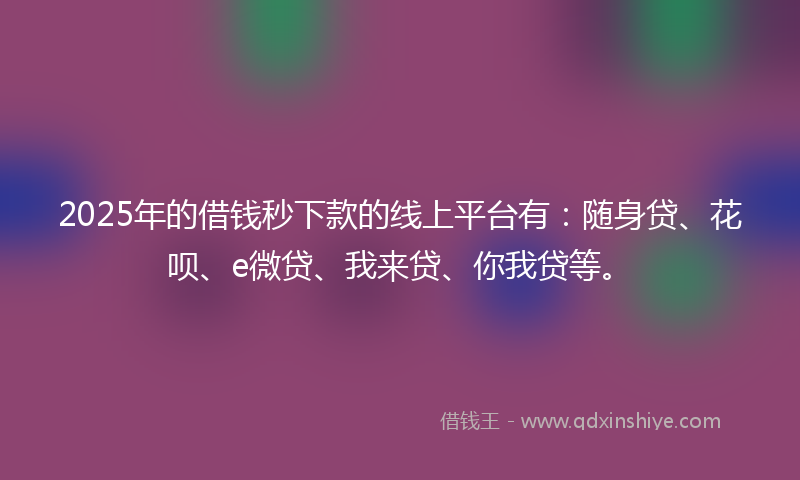 2025年的借钱秒下款的线上平台有：随身贷、花呗、e微贷、我来贷、你我贷等。