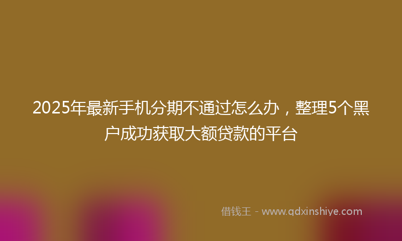 2025年最新手机分期不通过怎么办，整理5个黑户成功获取大额贷款的平台