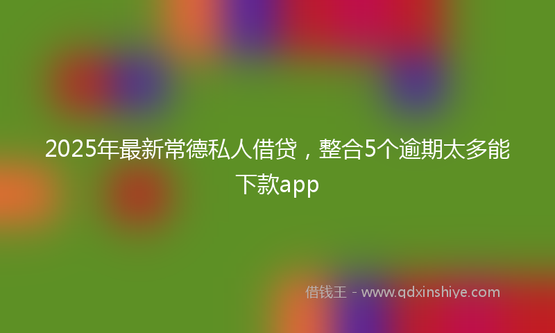 2025年最新常德私人借贷，整合5个逾期太多能下款app
