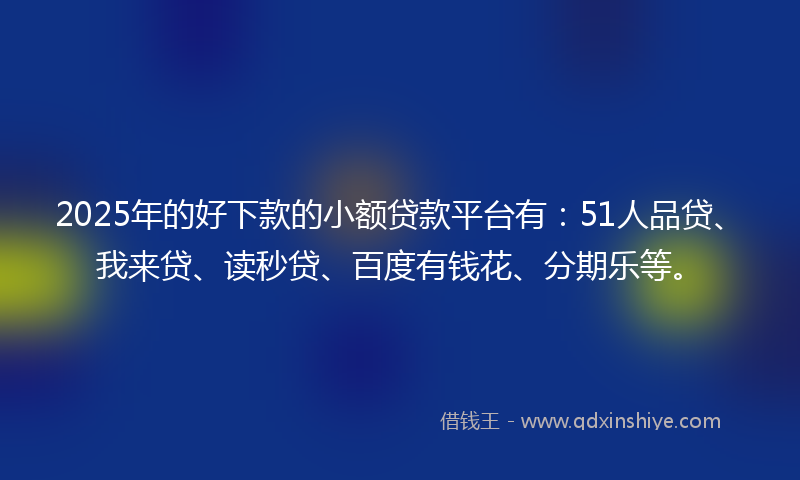 2025年的好下款的小额贷款平台有：51人品贷、我来贷、读秒贷、百度有钱花、分期乐等。