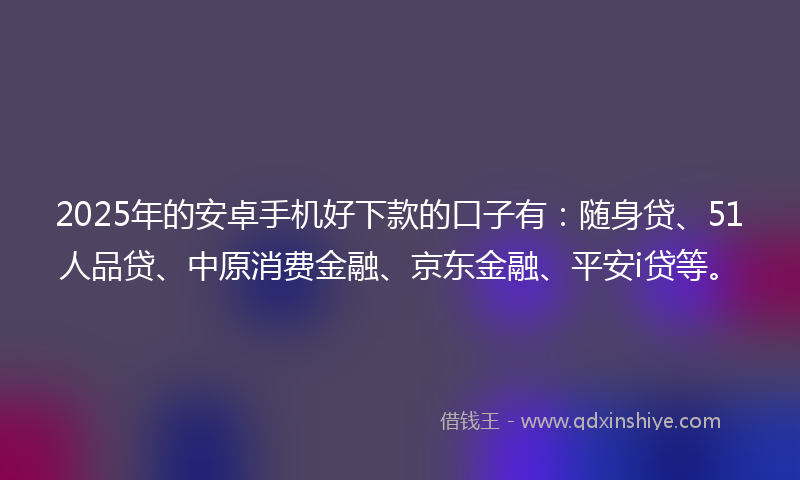 2025年的安卓手机好下款的口子有：随身贷、51人品贷、中原消费金融、京东金融、平安i贷等。